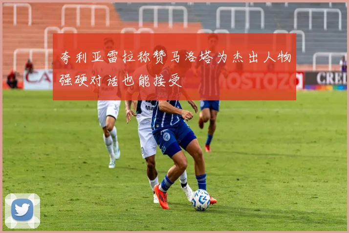 夸利亚雷拉称赞马洛塔为杰出人物强硬对话也能接受