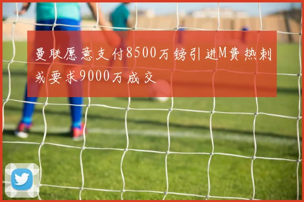 曼联愿意支付8500万镑引进M费热刺或要求9000万成交