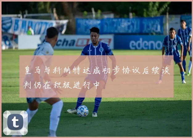 皇马与科纳特达成初步协议后续谈判仍在积极进行中