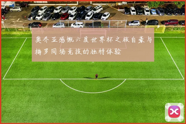 奥乔亚感慨六度世界杯之旅自豪与梅罗同场竞技的独特体验