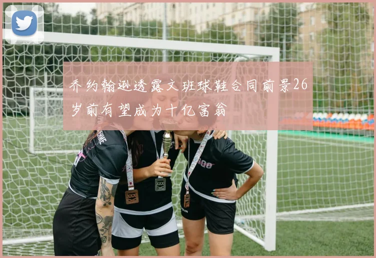 乔约翰逊透露文班球鞋合同前景26岁前有望成为十亿富翁