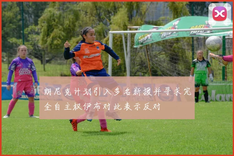 朗尼克计划引入多名新援并寻求完全自主权伊布对此表示反对