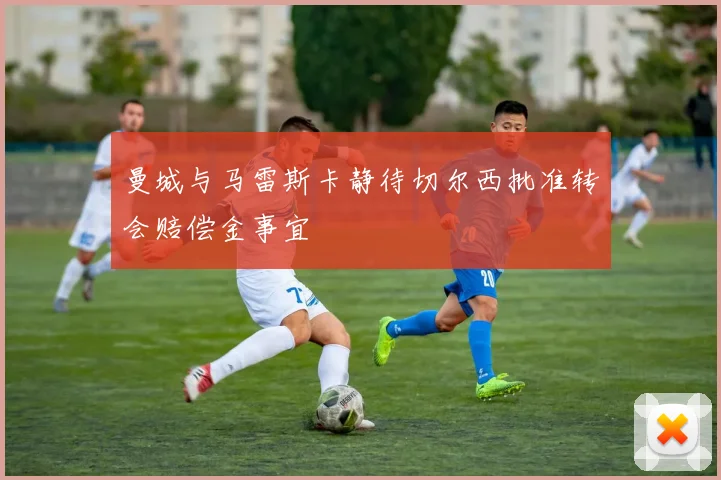 曼城与马雷斯卡静待切尔西批准转会赔偿金事宜