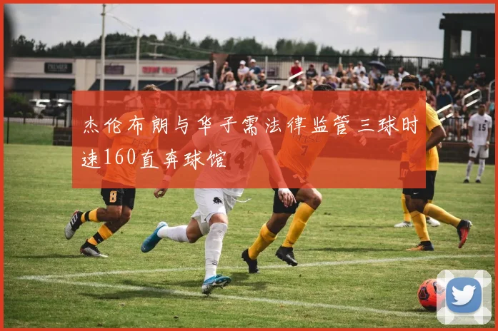 杰伦布朗与华子需法律监管三球时速160直奔球馆