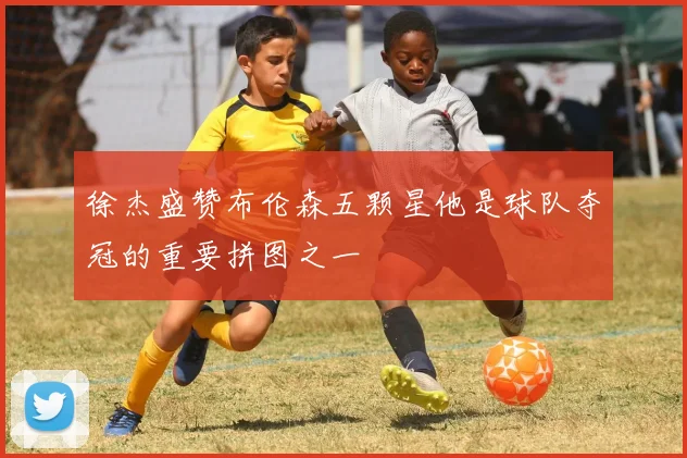 徐杰盛赞布伦森五颗星他是球队夺冠的重要拼图之一