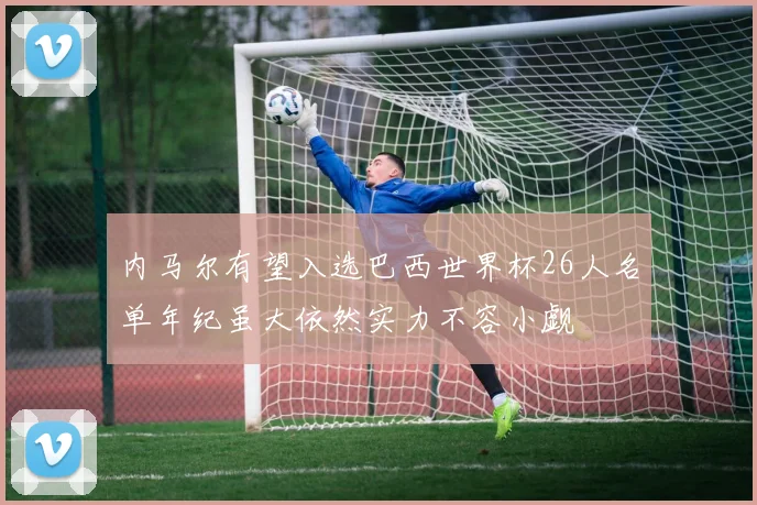 内马尔有望入选巴西世界杯26人名单年纪虽大依然实力不容小觑