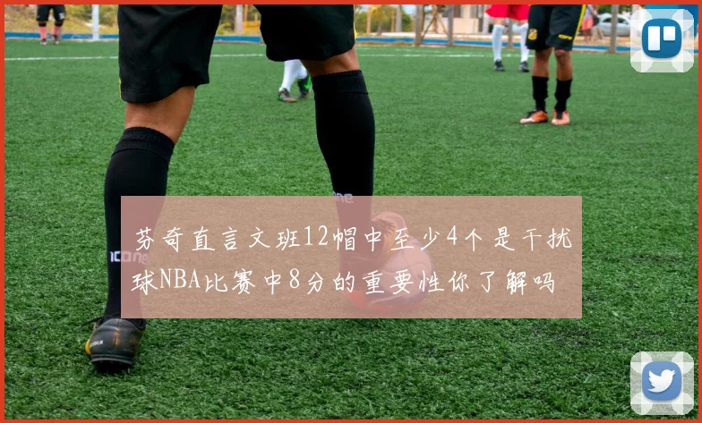 芬奇直言文班12帽中至少4个是干扰球NBA比赛中8分的重要性你了解吗