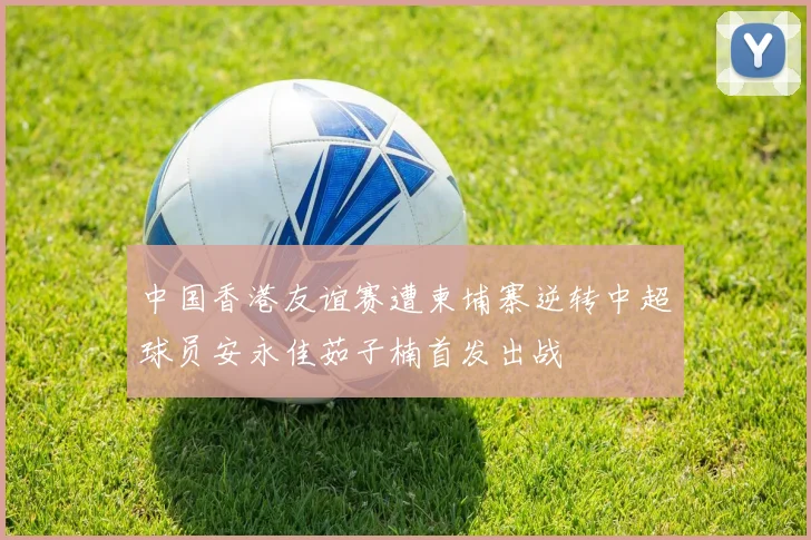中国香港友谊赛遭柬埔寨逆转中超球员安永佳茹子楠首发出战