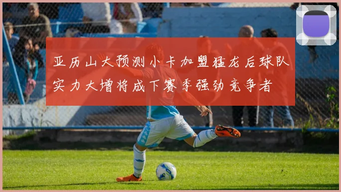 亚历山大预测小卡加盟猛龙后球队实力大增将成下赛季强劲竞争者