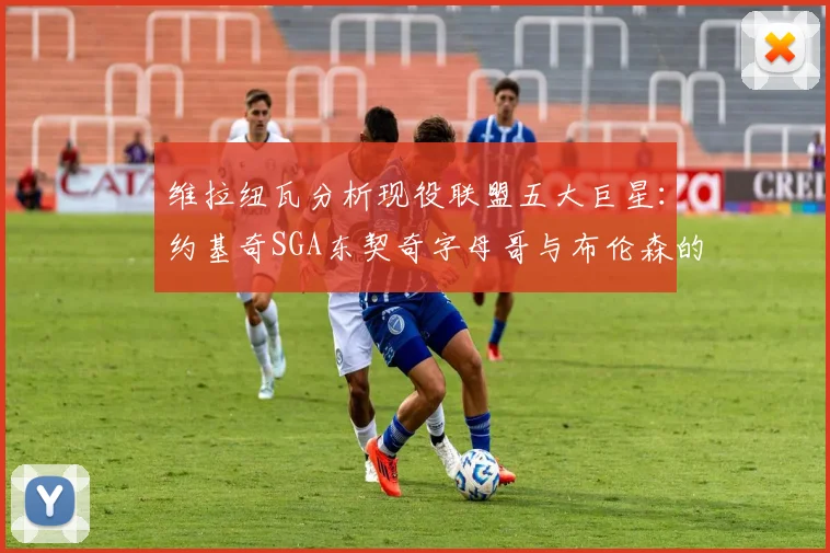 维拉纽瓦分析现役联盟五大巨星：约基奇SGA东契奇字母哥与布伦森的表现与影响