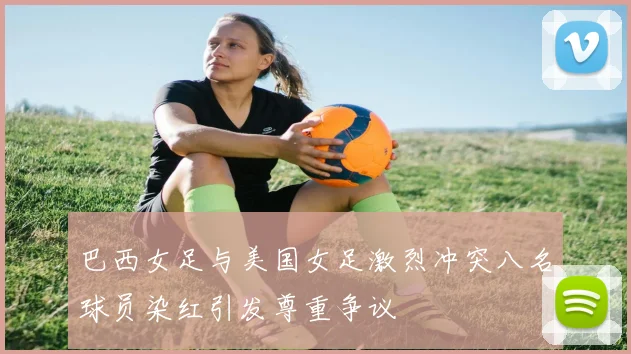 巴西女足与美国女足激烈冲突八名球员染红引发尊重争议