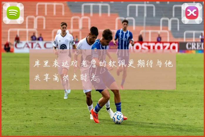 库里表达对老詹的钦佩更期待与他共享高尔夫时光