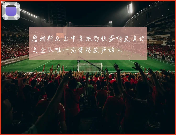 詹姆斯反击申京抱怨软蛋哨直言你是全队唯一无资格发声的人