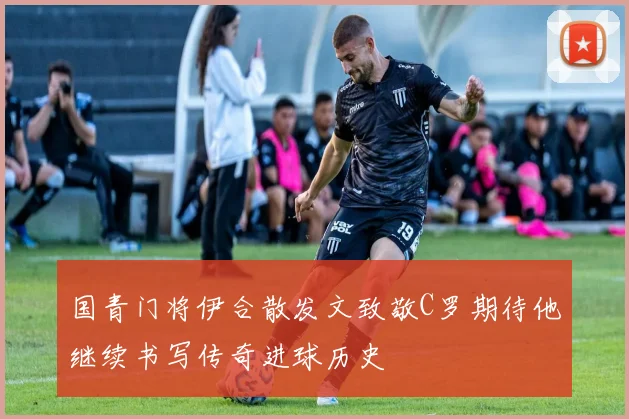 国青门将伊合散发文致敬C罗期待他继续书写传奇进球历史