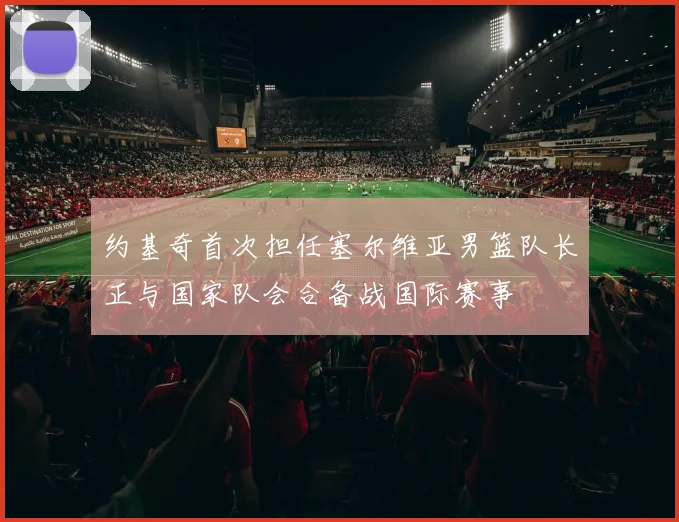 约基奇首次担任塞尔维亚男篮队长正与国家队会合备战国际赛事