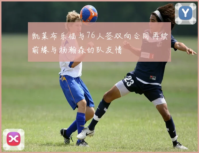 凯莱布乐福与76人签双向合同再续前缘与杨瀚森的队友情