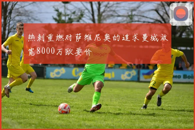 热刺重燃对萨维尼奥的追求曼城放宽8000万欧要价