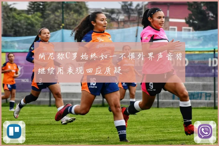 纳尼称C罗始终如一不惧外界声音将继续用表现回应质疑