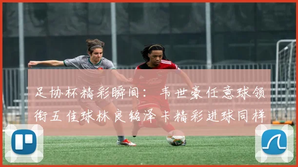 足协杯精彩瞬间：韦世豪任意球领衔五佳球林良铭泽卡精彩进球同样耀眼