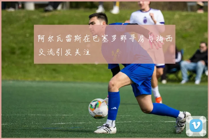 阿尔瓦雷斯在巴塞罗那寻房与梅西交流引发关注