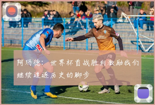 阿玛德：世界杯首战胜利激励我们继续追逐历史的脚步