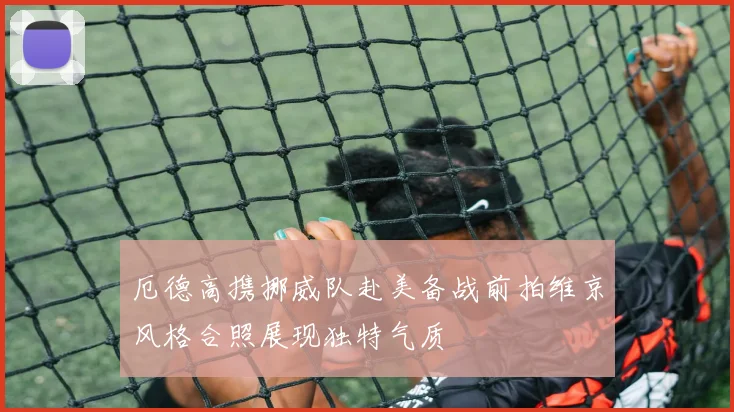 厄德高携挪威队赴美备战前拍维京风格合照展现独特气质