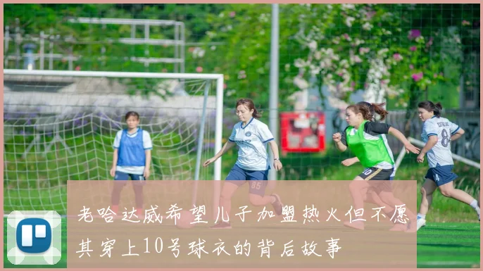 老哈达威希望儿子加盟热火但不愿其穿上10号球衣的背后故事